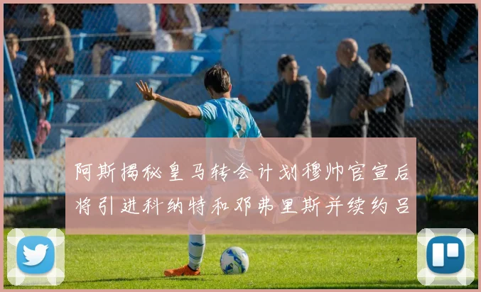 阿斯揭秘皇马转会计划穆帅官宣后将引进科纳特和邓弗里斯并续约吕迪格