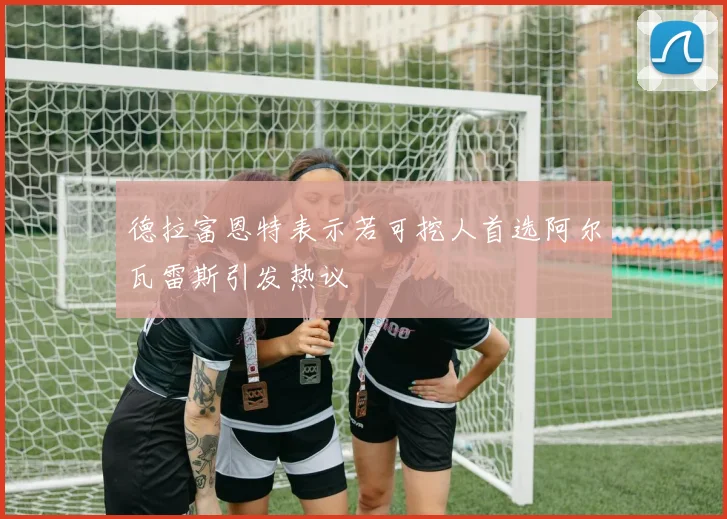 德拉富恩特表示若可挖人首选阿尔瓦雷斯引发热议