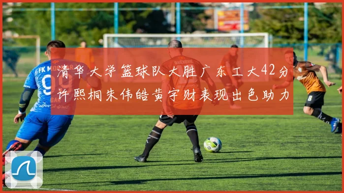 清华大学篮球队大胜广东工大42分许熙桐朱伟皓黄宇财表现出色助力胜利