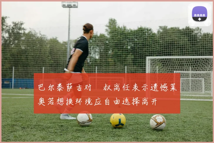 巴尔泰萨吉对囧叔离任表示遗憾莱奥若想换环境应自由选择离开