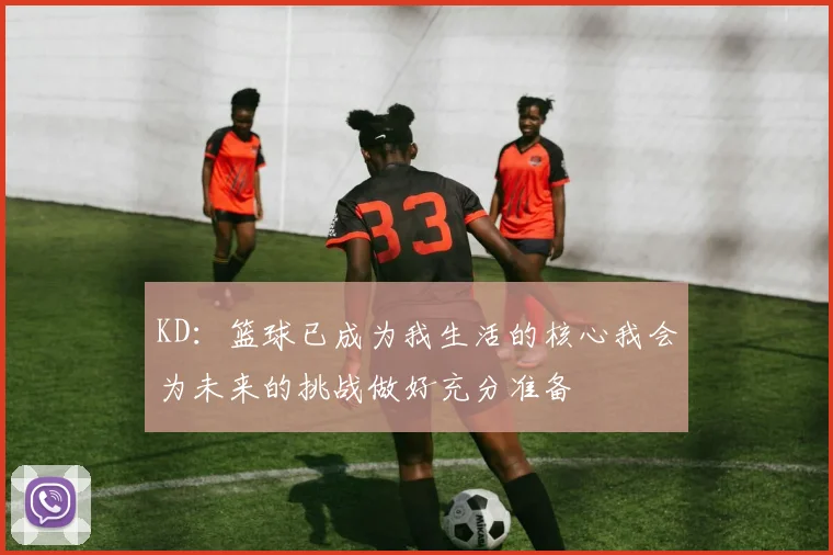KD：篮球已成为我生活的核心我会为未来的挑战做好充分准备