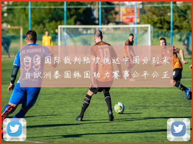四名国际裁判陆续抵达中国分别来自欧洲泰国韩国助力赛事公平公正