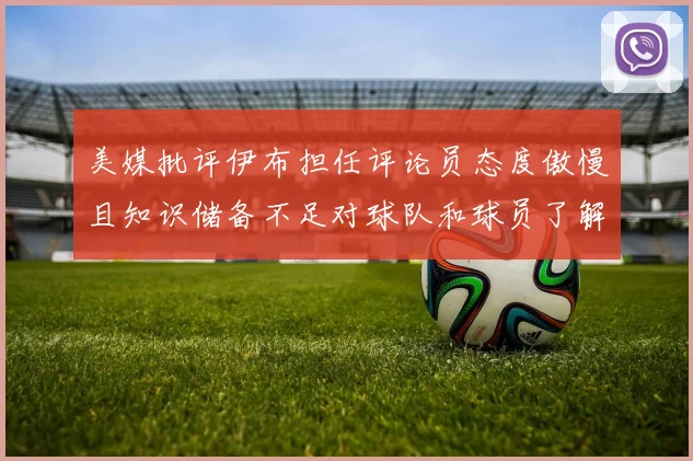 美媒批评伊布担任评论员态度傲慢且知识储备不足对球队和球员了解有限