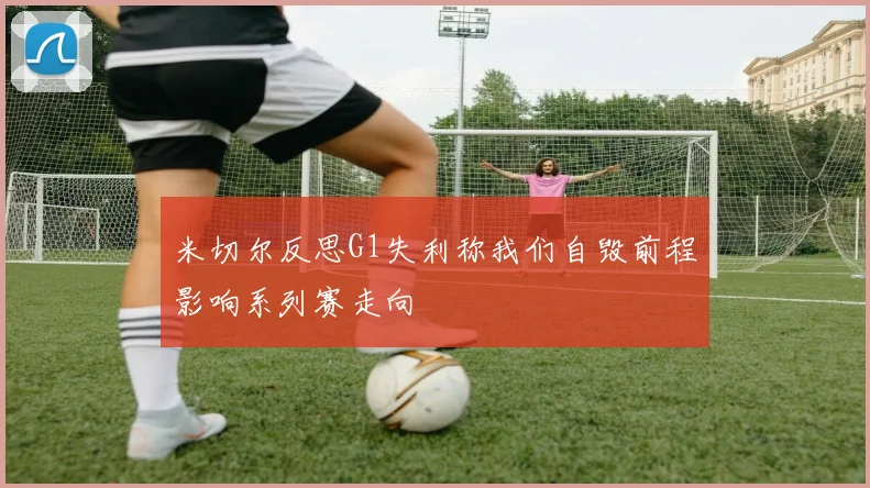 米切尔反思G1失利称我们自毁前程影响系列赛走向