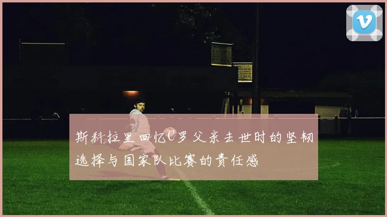 斯科拉里回忆C罗父亲去世时的坚韧选择与国家队比赛的责任感