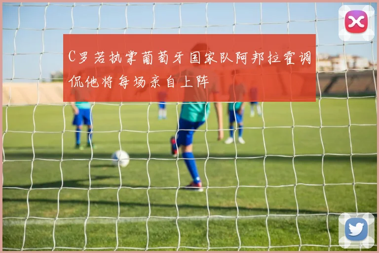 C罗若执掌葡萄牙国家队阿邦拉霍调侃他将每场亲自上阵