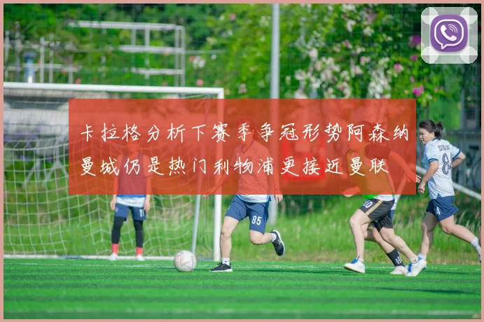卡拉格分析下赛季争冠形势阿森纳曼城仍是热门利物浦更接近曼联