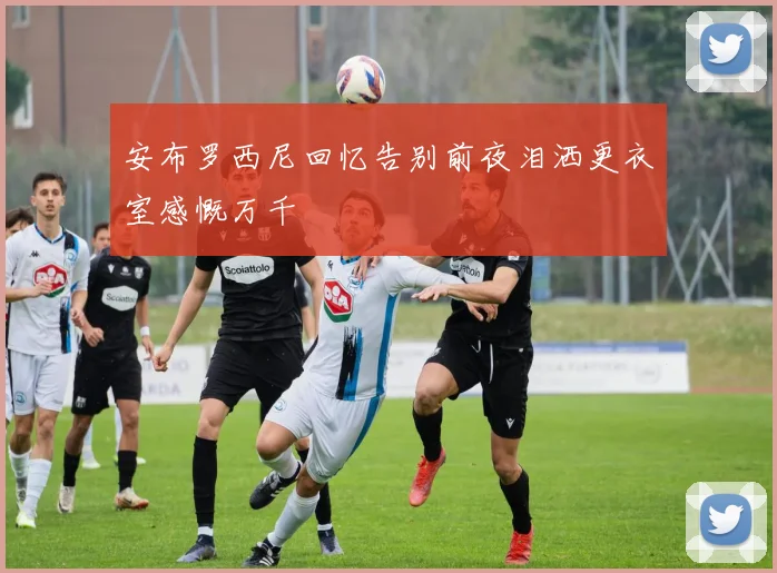 安布罗西尼回忆告别前夜泪洒更衣室感慨万千