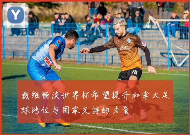 戴维畅谈世界杯希望提升加拿大足球地位与国家支持的力量