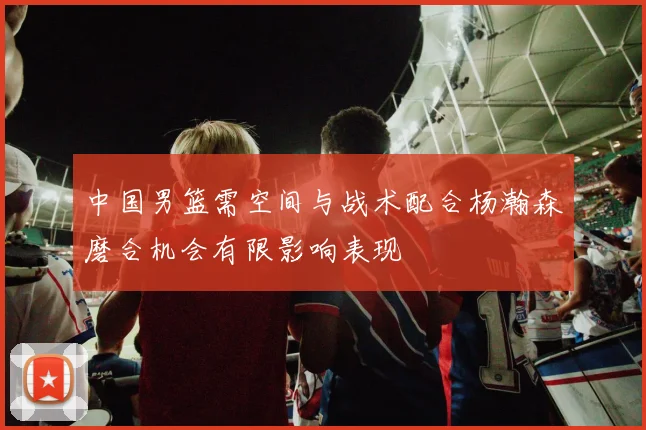 中国男篮需空间与战术配合杨瀚森磨合机会有限影响表现