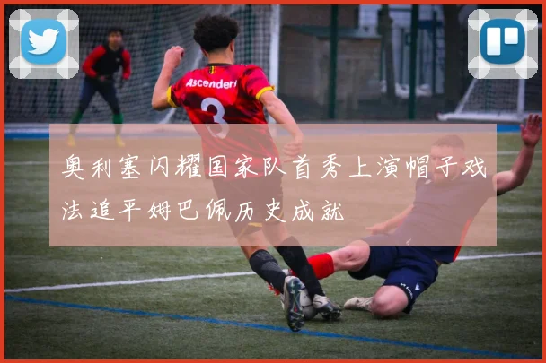 奥利塞闪耀国家队首秀上演帽子戏法追平姆巴佩历史成就