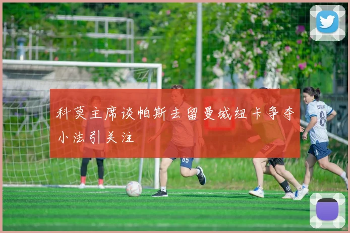 科莫主席谈帕斯去留曼城纽卡争夺小法引关注