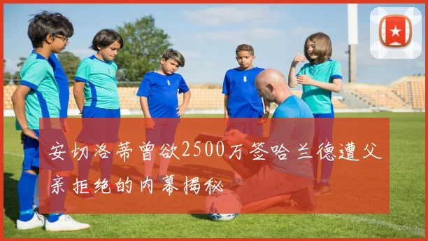 安切洛蒂曾欲2500万签哈兰德遭父亲拒绝的内幕揭秘