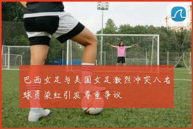 巴西女足与美国女足激烈冲突八名球员染红引发尊重争议