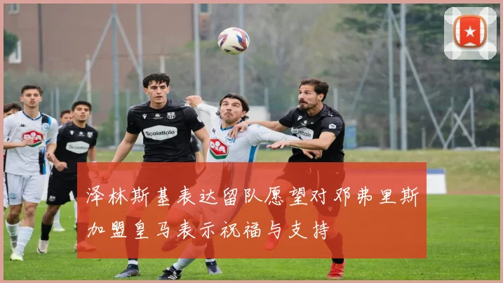 泽林斯基表达留队愿望对邓弗里斯加盟皇马表示祝福与支持