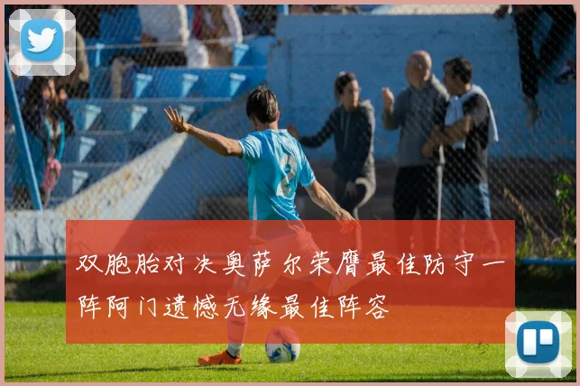 双胞胎对决奥萨尔荣膺最佳防守一阵阿门遗憾无缘最佳阵容