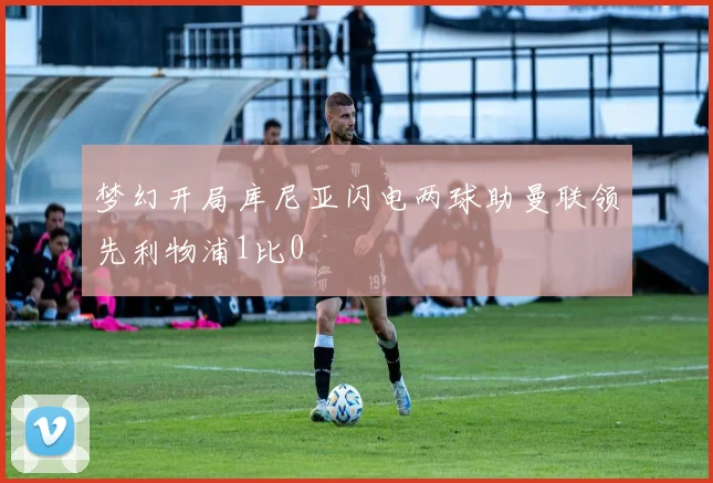 梦幻开局库尼亚闪电两球助曼联领先利物浦1比0
