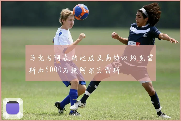 马竞与阿森纳达成交易协议约克雷斯加5000万换阿尔瓦雷斯
