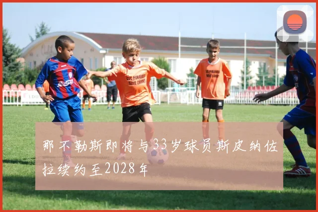 那不勒斯即将与33岁球员斯皮纳佐拉续约至2028年
