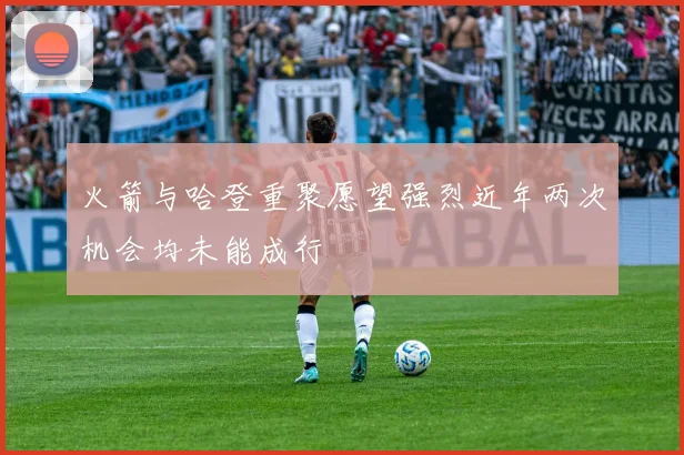 火箭与哈登重聚愿望强烈近年两次机会均未能成行