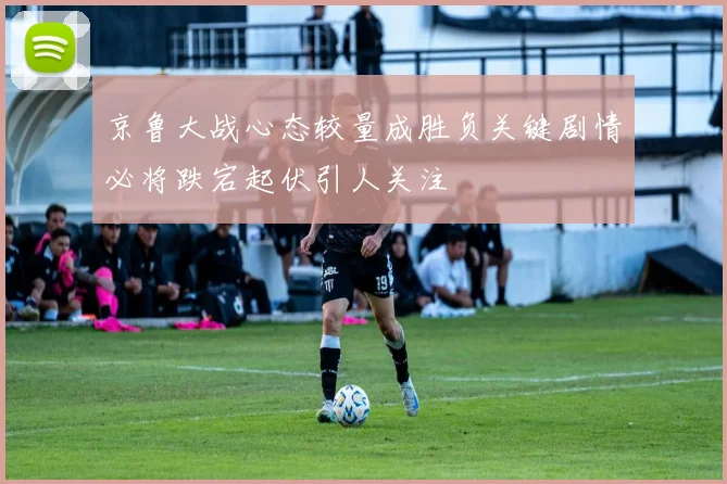 京鲁大战心态较量成胜负关键剧情必将跌宕起伏引人关注