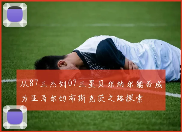 从87三杰到07三星贝尔纳尔能否成为亚马尔的布斯克茨之路探索