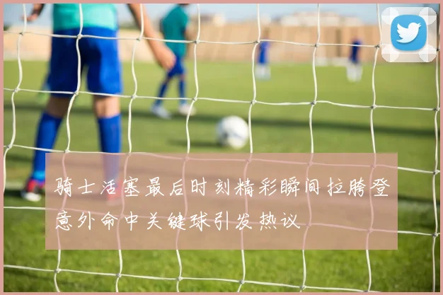 骑士活塞最后时刻精彩瞬间拉胯登意外命中关键球引发热议