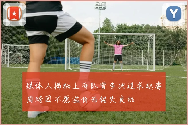 媒体人揭秘上海队曾多次追求赵睿周琦因不愿溢价而错失良机